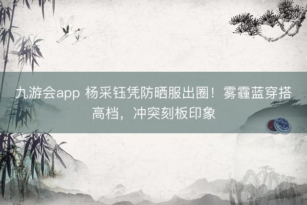 九游会app 杨采钰凭防晒服出圈！雾霾蓝穿搭高档，冲突刻板印象