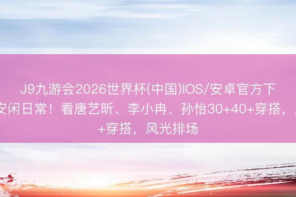 J9九游会2026世界杯(中国)IOS/安卓官方下载 春夏安闲日常！看唐艺昕、李小冉、孙怡30+40+穿搭，风光排场