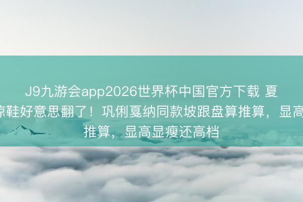 J9九游会app2026世界杯中国官方下载 夏天穿这5双凉鞋好意思翻了！巩俐戛纳同款坡跟盘算推算，显高显瘦还高档