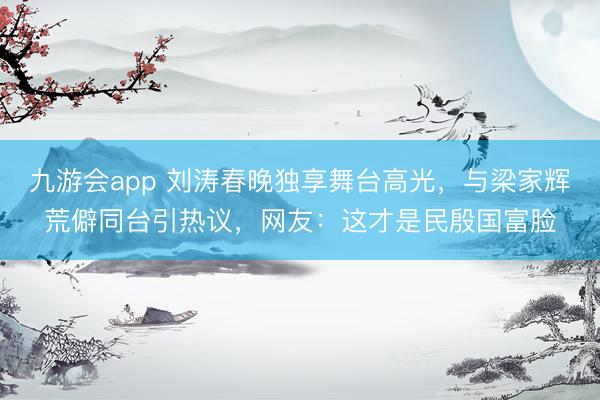 九游会app 刘涛春晚独享舞台高光，与梁家辉荒僻同台引热议，网友：这才是民殷国富脸
