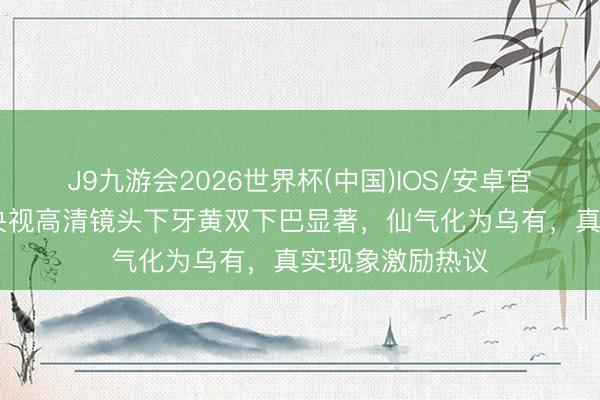 J9九游会2026世界杯(中国)IOS/安卓官方下载 刘亦菲央视高清镜头下牙黄双下巴显著，仙气化为乌有，真实现象激励热议