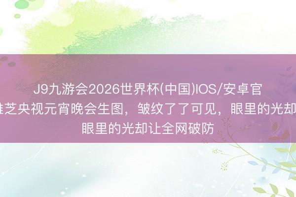 J9九游会2026世界杯(中国)IOS/安卓官方下载 赵雅芝央视元宵晚会生图，皱纹了了可见，眼里的光却让全网破防