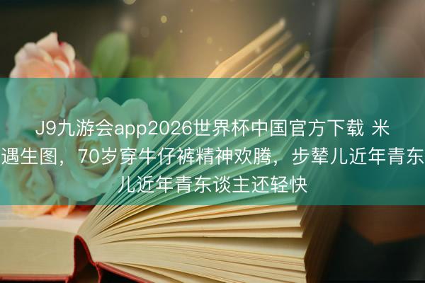 J9九游会app2026世界杯中国官方下载 米雪尖沙咀偶遇生图，70岁穿牛仔裤精神欢腾，步辇儿近年青东谈主还轻快