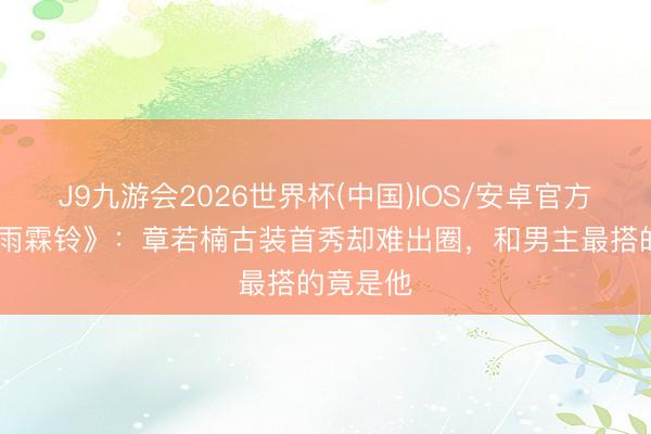 J9九游会2026世界杯(中国)IOS/安卓官方下载 《雨霖铃》：章若楠古装首秀却难出圈，和男主最搭的竟是他