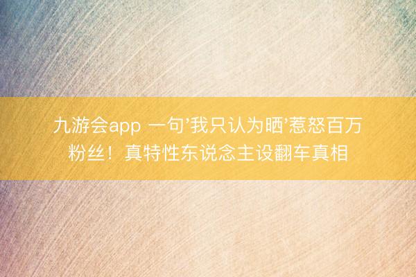 九游会app 一句'我只认为晒'惹怒百万粉丝！真特性东说念主设翻车真相