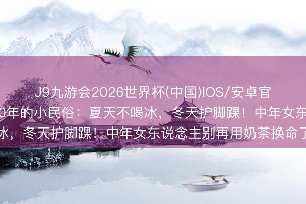 J9九游会2026世界杯(中国)IOS/安卓官方下载 孙俪悄悄坚合手20年的小民俗：夏天不喝冰，冬天护脚踝！中年女东说念主别再用奶茶换命了