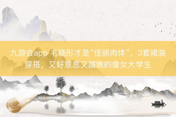 九游会app 毛晓彤才是“佳丽肉体”，3套裙装穿搭，又好意思又媚嫩的像女大学生