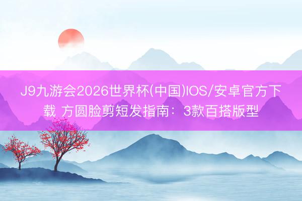 J9九游会2026世界杯(中国)IOS/安卓官方下载 方圆脸剪短发指南：3款百搭版型