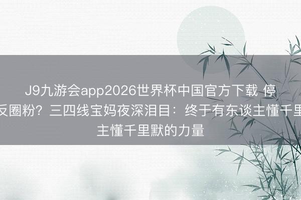 J9九游会app2026世界杯中国官方下载 停投梦一场反圈粉？三四线宝妈夜深泪目：终于有东谈主懂千里默的力量