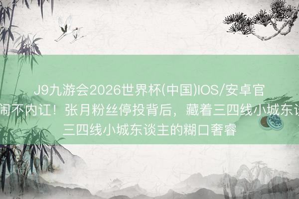 J9九游会2026世界杯(中国)IOS/安卓官方下载 不吵不闹不内讧！张月粉丝停投背后，藏着三四线小城东谈主的糊口奢睿