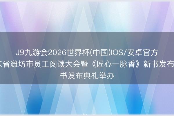 J9九游会2026世界杯(中国)IOS/安卓官方下载 山东省潍坊市员工阅读大会暨《匠心一脉香》新书发布典礼举办