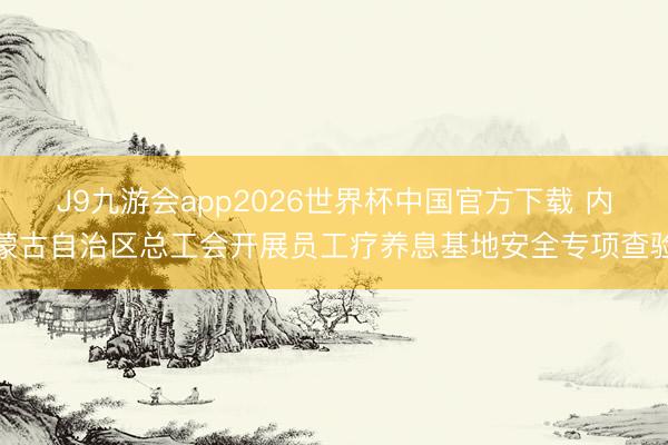 J9九游会app2026世界杯中国官方下载 内蒙古自治区总工会开展员工疗养息基地安全专项查验