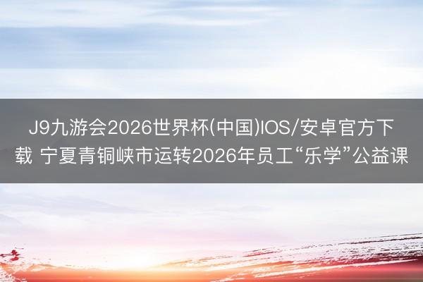 J9九游会2026世界杯(中国)IOS/安卓官方下载 宁夏青铜峡市运转2026年员工“乐学”公益课