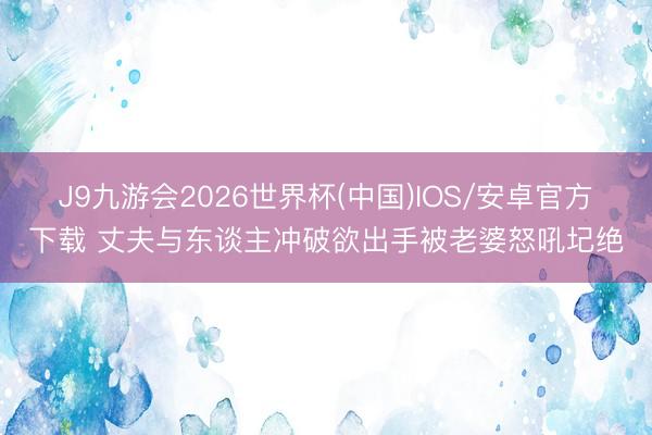 J9九游会2026世界杯(中国)IOS/安卓官方下载 丈夫与东谈主冲破欲出手被老婆怒吼圮绝