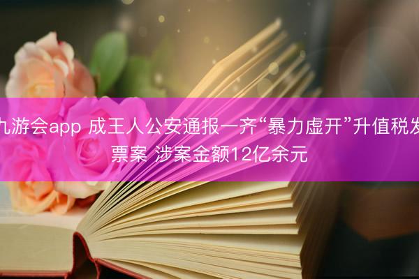 九游会app 成王人公安通报一齐“暴力虚开”升值税发票案 涉案金额12亿余元