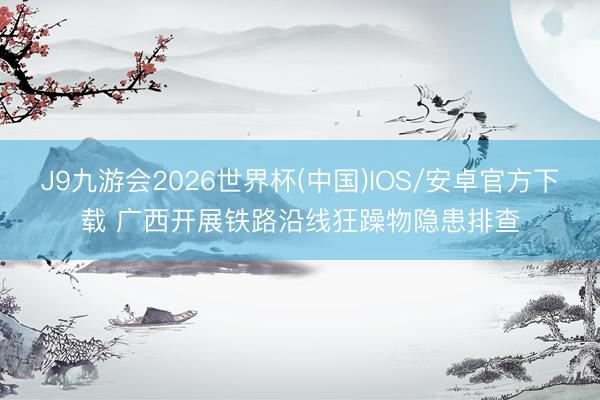 J9九游会2026世界杯(中国)IOS/安卓官方下载 广西开展铁路沿线狂躁物隐患排查