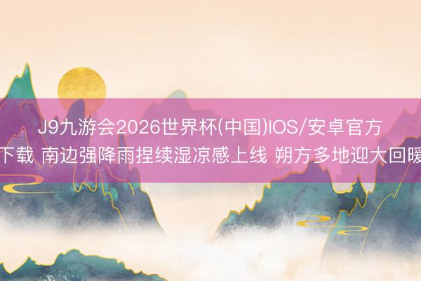 J9九游会2026世界杯(中国)IOS/安卓官方下载 南边强降雨捏续湿凉感上线 朔方多地迎大回暖
