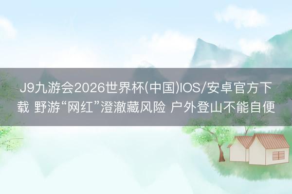J9九游会2026世界杯(中国)IOS/安卓官方下载 野游“网红”澄澈藏风险 户外登山不能自便