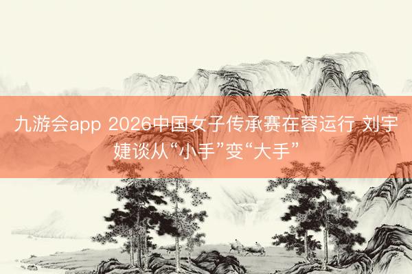 九游会app 2026中国女子传承赛在蓉运行 刘宇婕谈从“小手”变“大手”