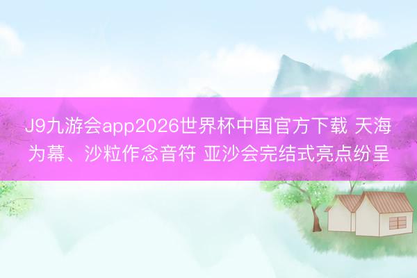J9九游会app2026世界杯中国官方下载 天海为幕、沙粒作念音符 亚沙会完结式亮点纷呈