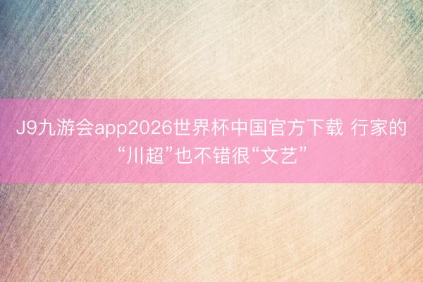 J9九游会app2026世界杯中国官方下载 行家的“川超”也不错很“文艺”