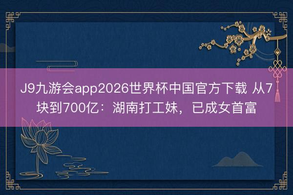 J9九游会app2026世界杯中国官方下载 从7块到700亿：湖南打工妹，已成女首富