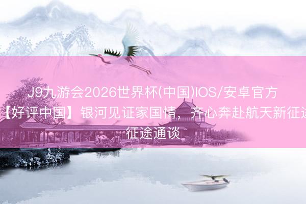 J9九游会2026世界杯(中国)IOS/安卓官方下载 【好评中国】银河见证家国情,齐心奔赴航天新征途通谈