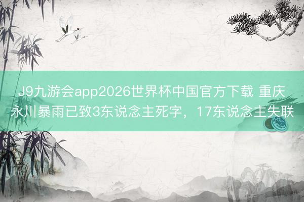 J9九游会app2026世界杯中国官方下载 重庆永川暴雨已致3东说念主死字，17东说念主失联