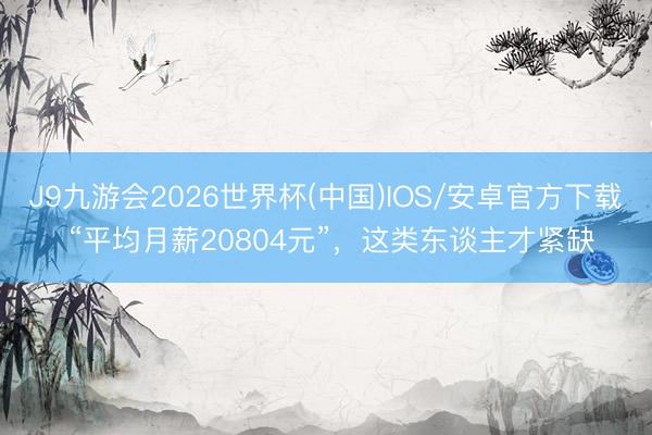 J9九游会2026世界杯(中国)IOS/安卓官方下载 “平均月薪20804元”,这类东谈主才紧缺