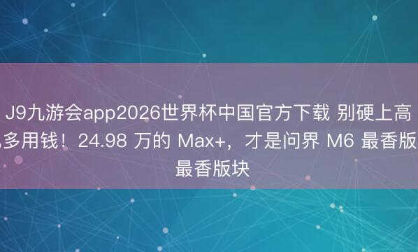 J9九游会app2026世界杯中国官方下载 别硬上高配多用钱!24.98 万的 Max+,才是问界 M6 最香版块