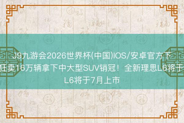 J9九游会2026世界杯(中国)IOS/安卓官方下载 一年狂卖16万辆拿下中大型SUV销冠！全新理思L6将于7月上市