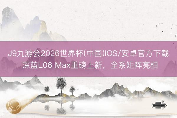 J9九游会2026世界杯(中国)IOS/安卓官方下载 深蓝L06 Max重磅上新，全系矩阵亮相