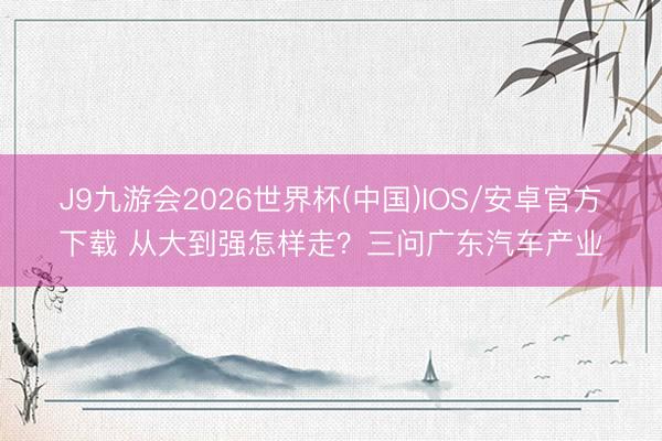 J9九游会2026世界杯(中国)IOS/安卓官方下载 从大到强怎样走？三问广东汽车产业