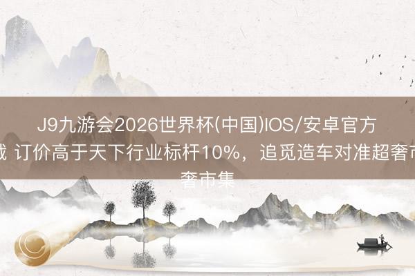 J9九游会2026世界杯(中国)IOS/安卓官方下载 订价高于天下行业标杆10%，追觅造车对准超奢市集