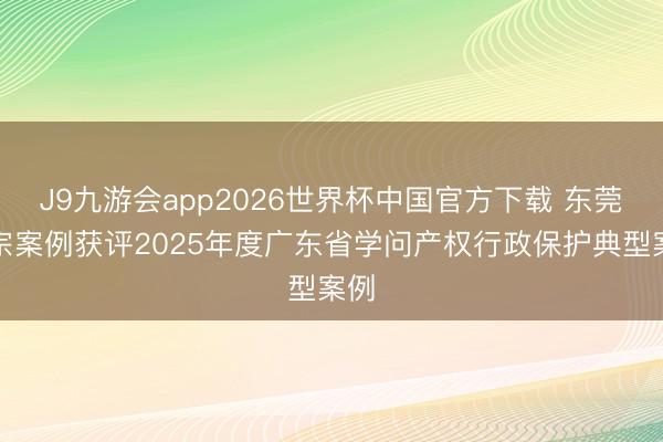 J9九游会app2026世界杯中国官方下载 东莞三宗案例获评2025年度广东省学问产权行政保护典型案例