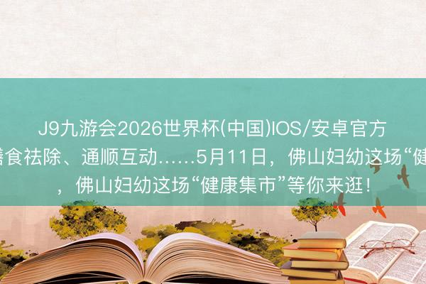 J9九游会2026世界杯(中国)IOS/安卓官方下载 行家谱招、膳食祛除、通顺互动……5月11日，佛山妇幼这场“健康集市”等你来逛！
