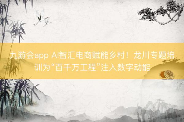 九游会app AI智汇电商赋能乡村！龙川专题培训为“百千万工程”注入数字动能