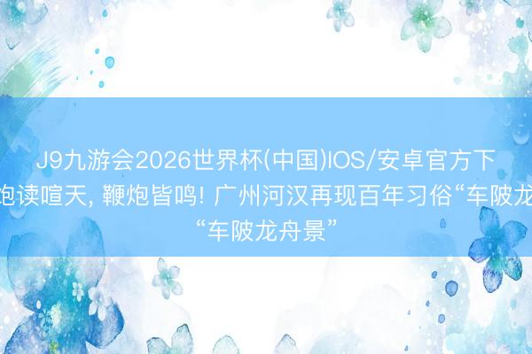 J9九游会2026世界杯(中国)IOS/安卓官方下载 锣饱读喧天， 鞭炮皆鸣! 广州河汉再现百年习俗“车陂龙舟景”