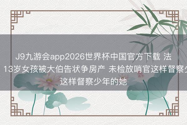 J9九游会app2026世界杯中国官方下载 法治在线丨13岁女孩被大伯告状争房产 未检放哨官这样督察少年的她