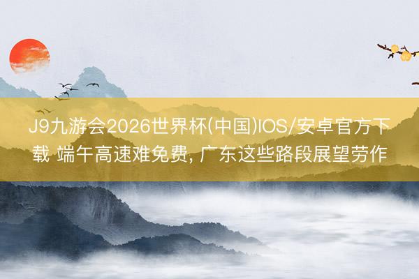 J9九游会2026世界杯(中国)IOS/安卓官方下载 端午高速难免费， 广东这些路段展望劳作