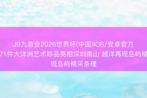 J9九游会2026世界杯(中国)IOS/安卓官方下载 171件大洋洲艺术珍品亮相深圳南山 越洋再现岛屿精采条理