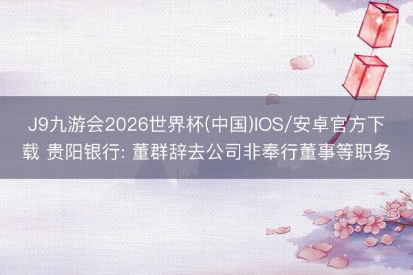 J9九游会2026世界杯(中国)IOS/安卓官方下载 贵阳银行: 董群辞去公司非奉行董事等职务