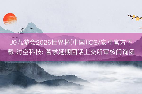 J9九游会2026世界杯(中国)IOS/安卓官方下载 时空科技: 苦求延期回话上交所审核问询函