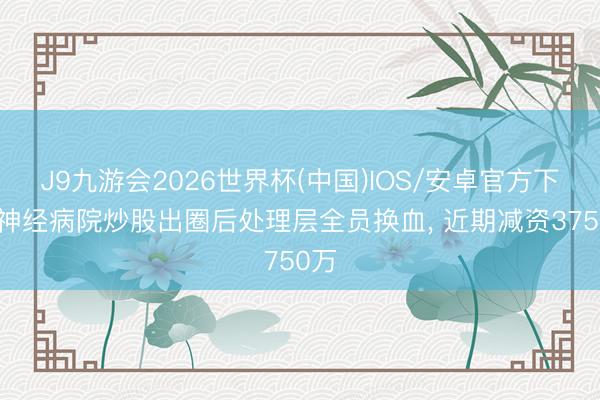 J9九游会2026世界杯(中国)IOS/安卓官方下载 神经病院炒股出圈后处理层全员换血， 近期减资3750万