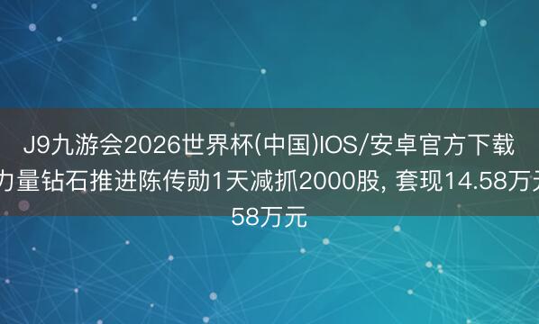 J9九游会2026世界杯(中国)IOS/安卓官方下载 力量钻石推进陈传勋1天减抓2000股， 套现14.58万元