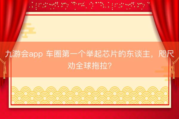 九游会app 车圈第一个举起芯片的东谈主，咫尺劝全球拖拉？