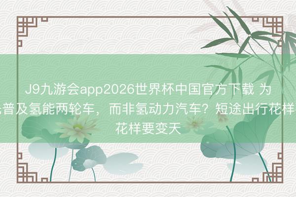J9九游会app2026世界杯中国官方下载 为什么先普及氢能两轮车，而非氢动力汽车？短途出行花样要变天