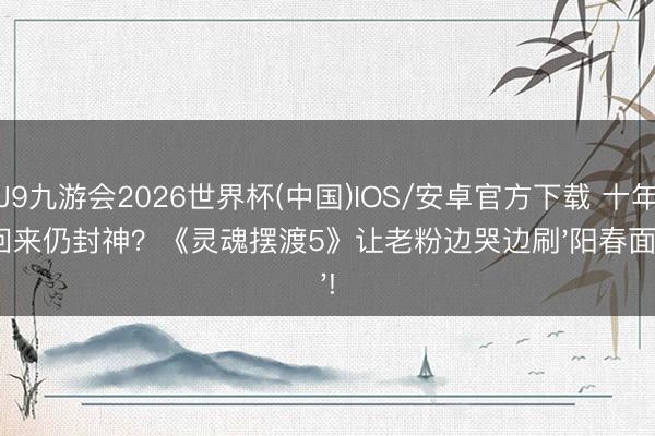 J9九游会2026世界杯(中国)IOS/安卓官方下载 十年回来仍封神?《灵魂摆渡5》让老粉边哭边刷'阳春面'!
