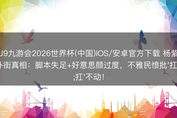 J9九游会2026世界杯(中国)IOS/安卓官方下载 杨紫新剧扑街真相:脚本失足+好意思颜过度,不雅民愤批'扛'不动!