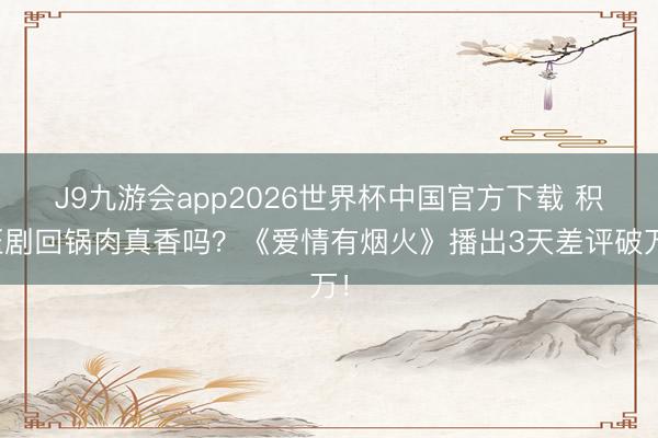 J9九游会app2026世界杯中国官方下载 积压剧回锅肉真香吗?《爱情有烟火》播出3天差评破万!